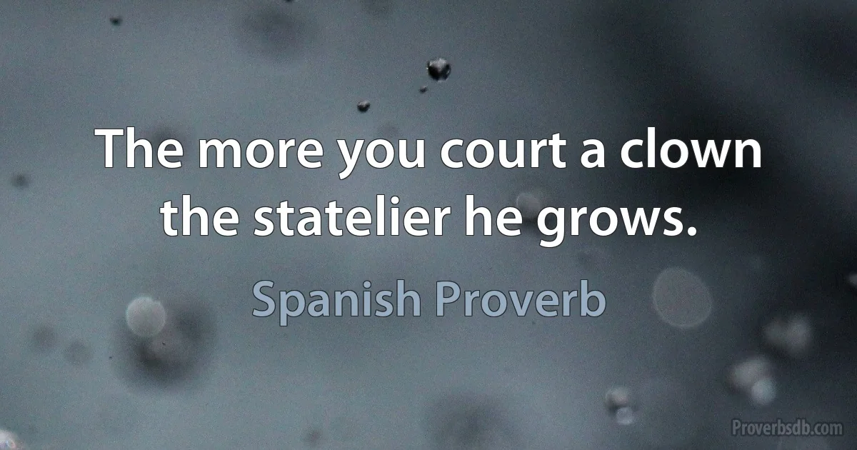 The more you court a clown the statelier he grows. (Spanish Proverb)