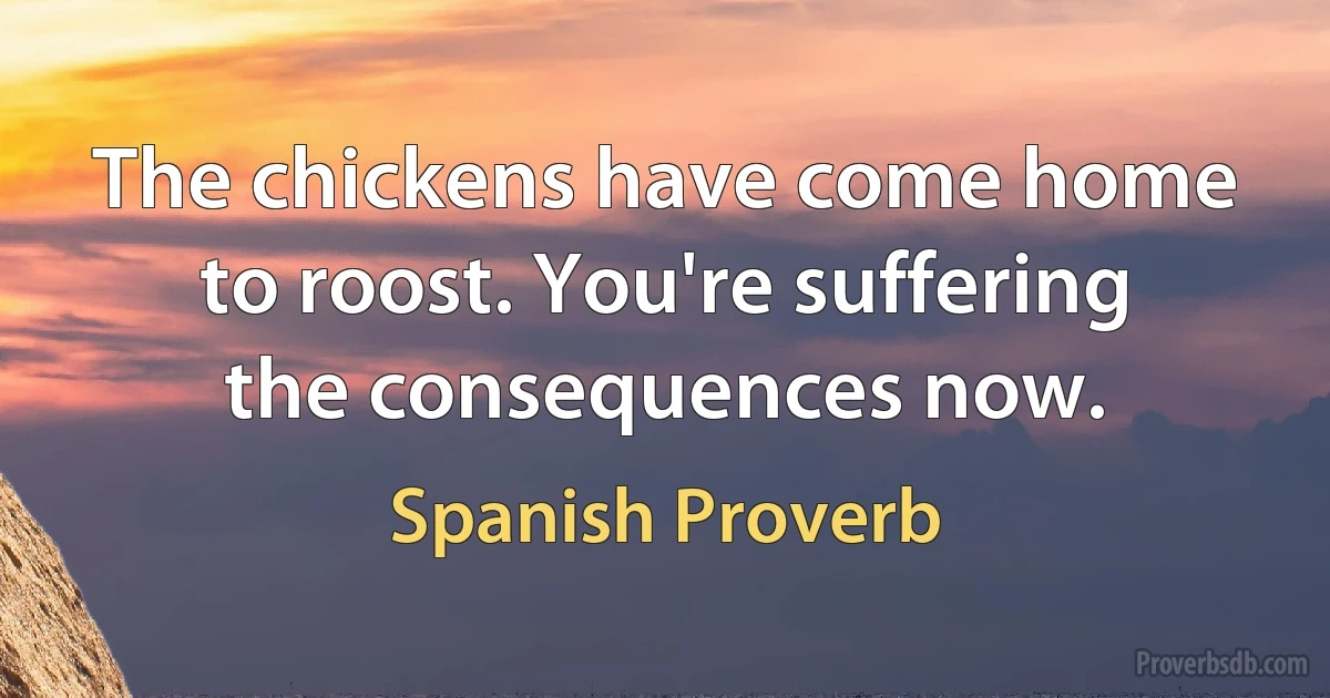 The chickens have come home to roost. You're suffering the consequences now. (Spanish Proverb)