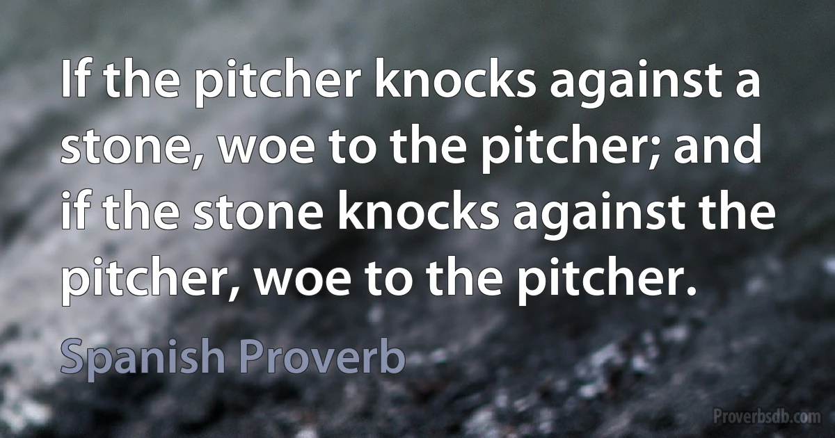 If the pitcher knocks against a stone, woe to the pitcher; and if the stone knocks against the pitcher, woe to the pitcher. (Spanish Proverb)