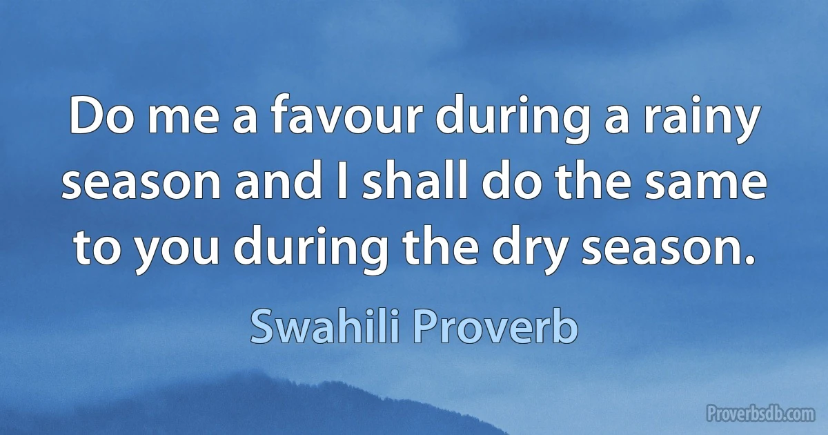 Do me a favour during a rainy season and I shall do the same to you during the dry season. (Swahili Proverb)