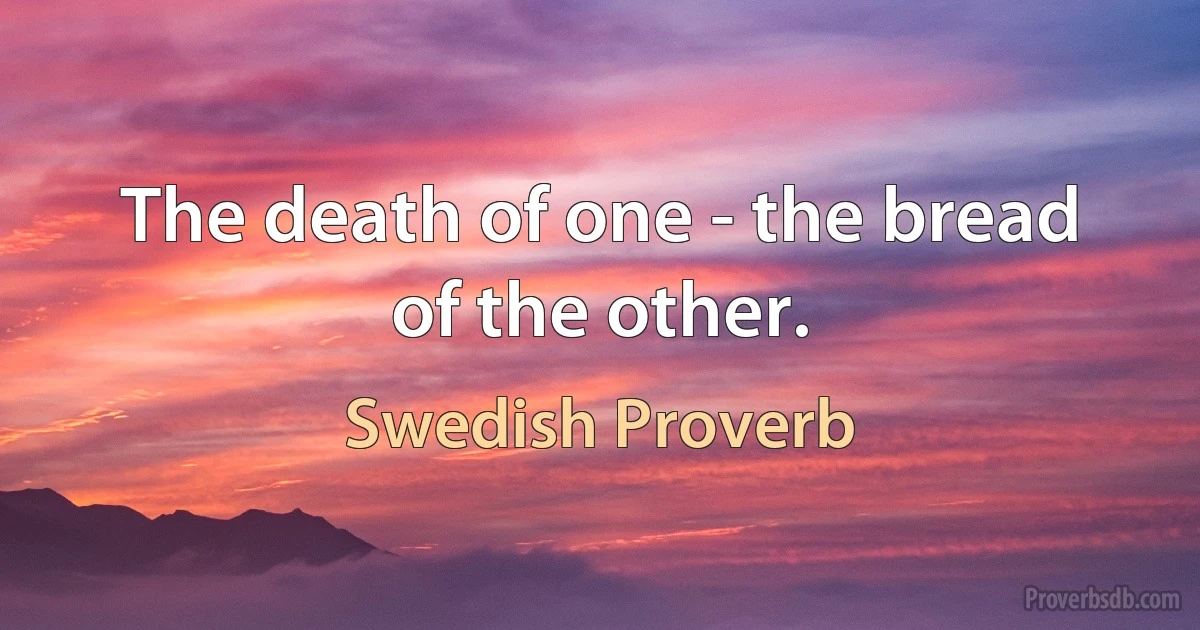 The death of one - the bread of the other. (Swedish Proverb)