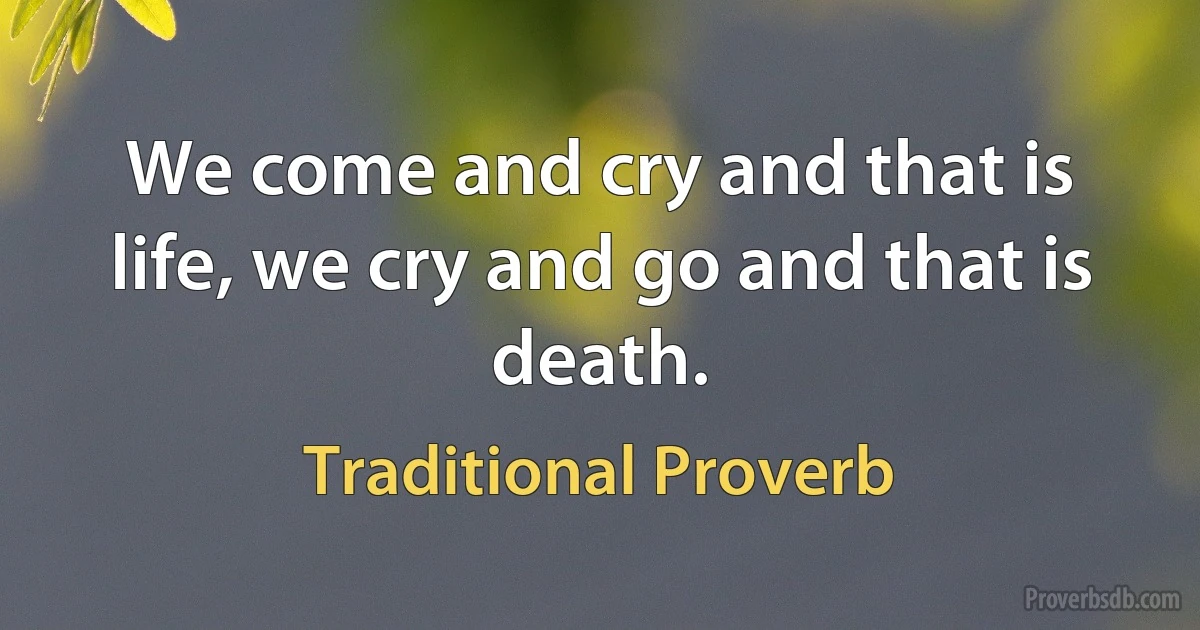 We come and cry and that is life, we cry and go and that is death. (Traditional Proverb)