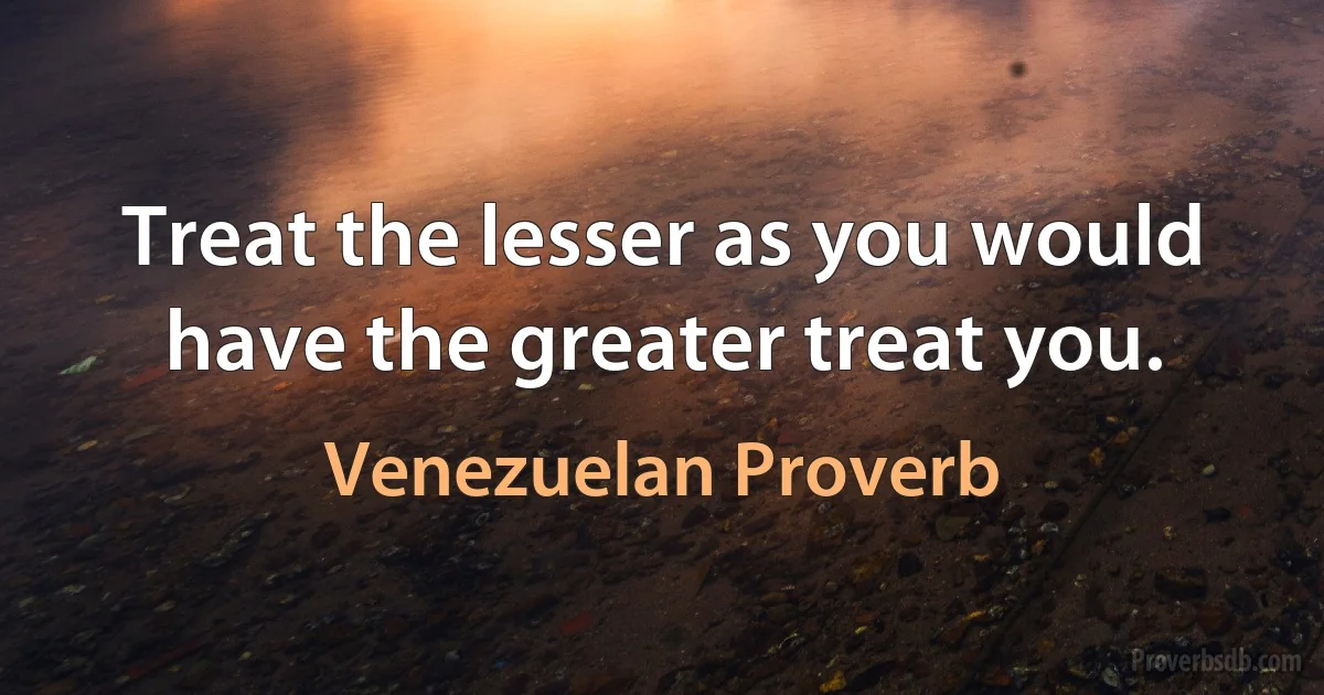 Treat the lesser as you would have the greater treat you. (Venezuelan Proverb)