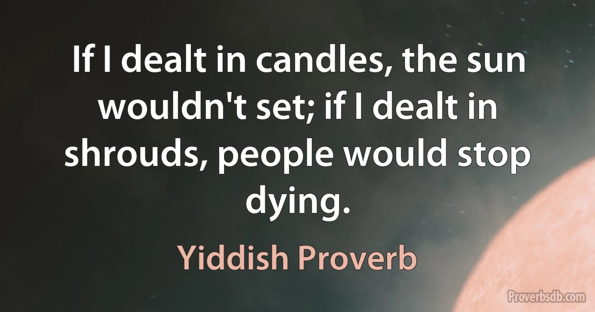 If I dealt in candles, the sun wouldn't set; if I dealt in shrouds, people would stop dying. (Yiddish Proverb)