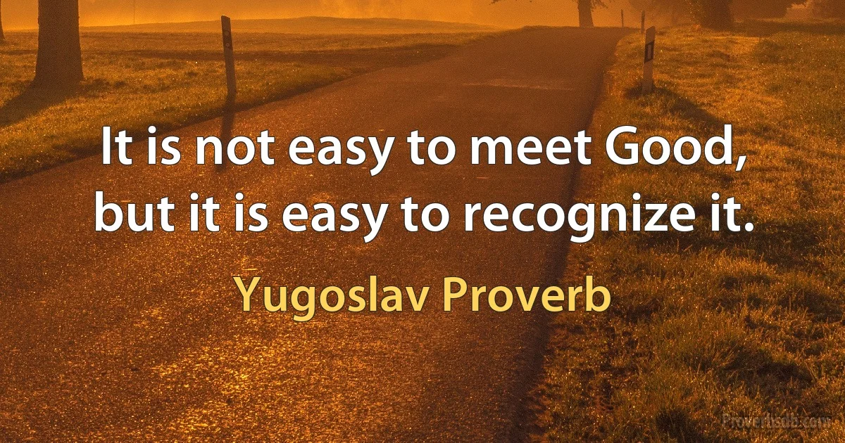 It is not easy to meet Good, but it is easy to recognize it. (Yugoslav Proverb)