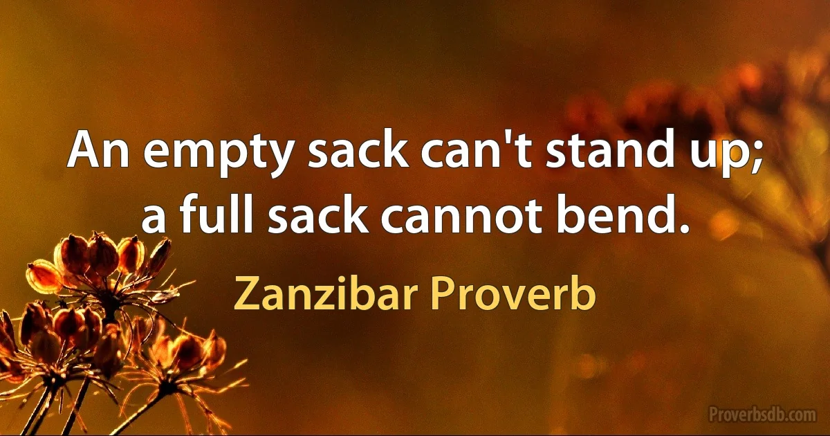 An empty sack can't stand up; a full sack cannot bend. (Zanzibar Proverb)