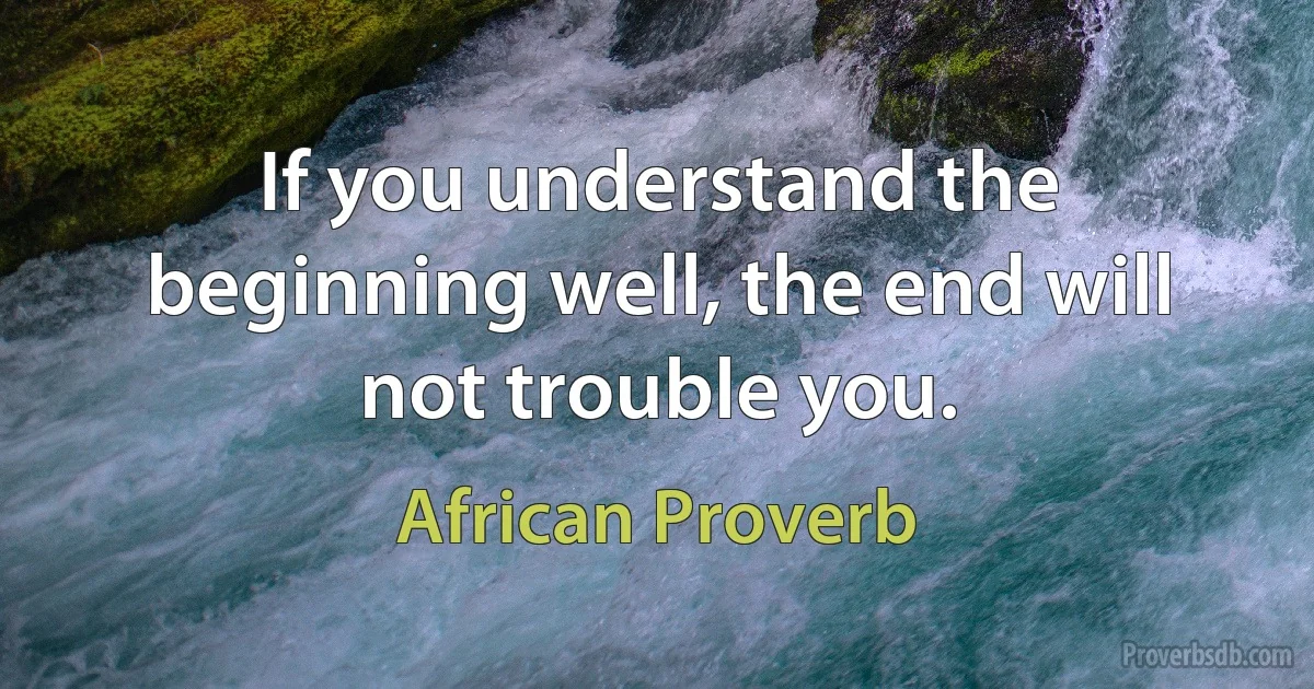 If you understand the beginning well, the end will not trouble you. (African Proverb)