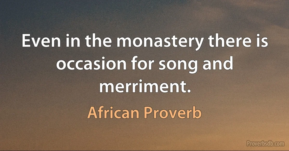 Even in the monastery there is occasion for song and merriment. (African Proverb)