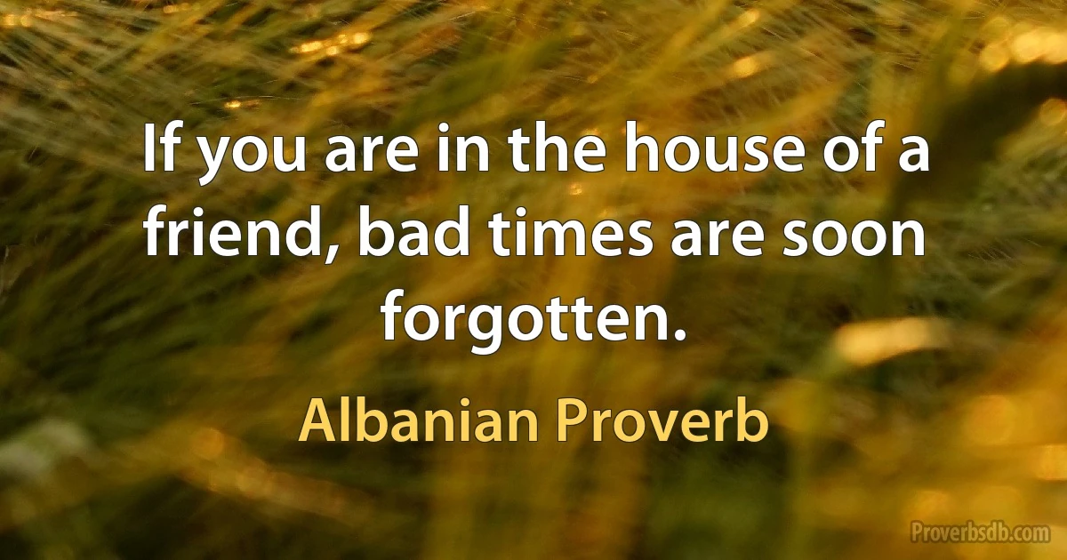 If you are in the house of a friend, bad times are soon forgotten. (Albanian Proverb)