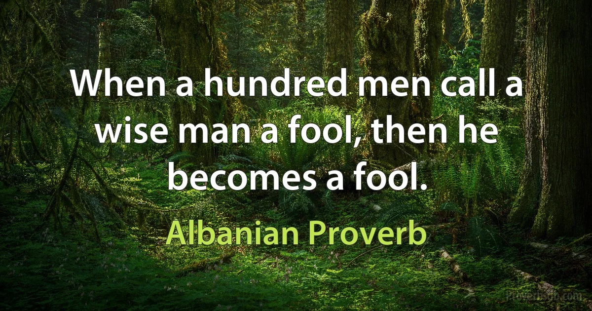 When a hundred men call a wise man a fool, then he becomes a fool. (Albanian Proverb)