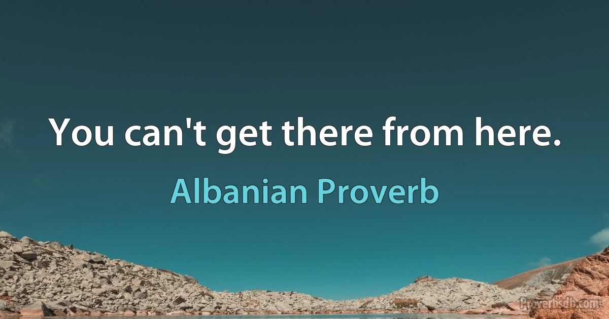 You can't get there from here. (Albanian Proverb)