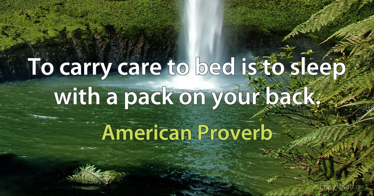 To carry care to bed is to sleep with a pack on your back. (American Proverb)