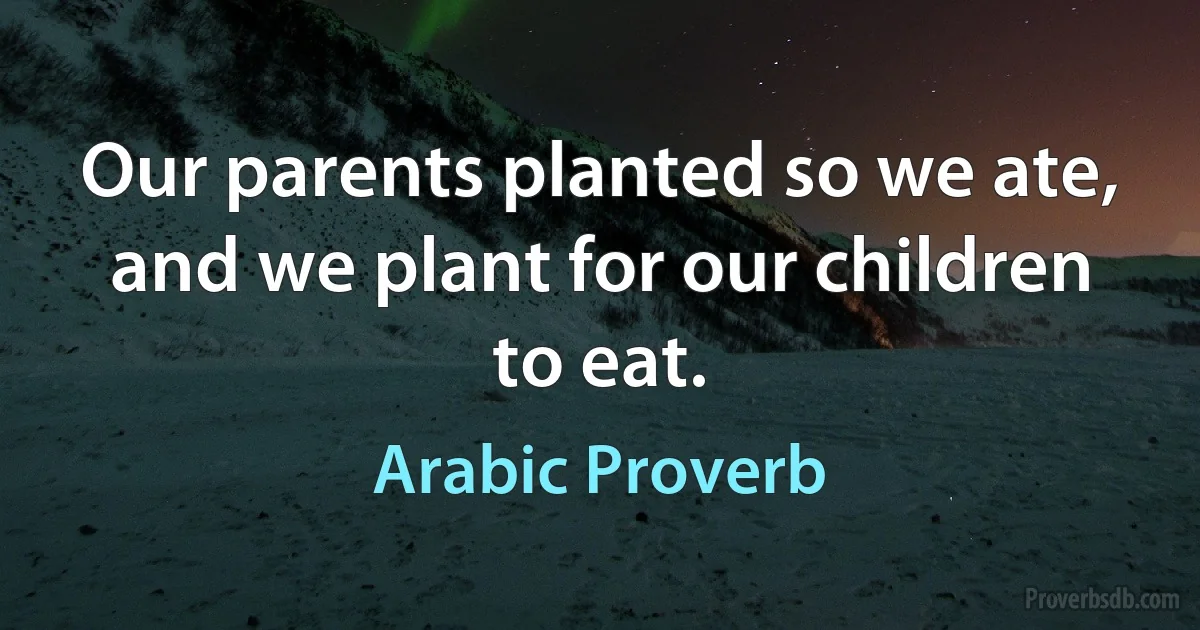 Our parents planted so we ate, and we plant for our children to eat. (Arabic Proverb)