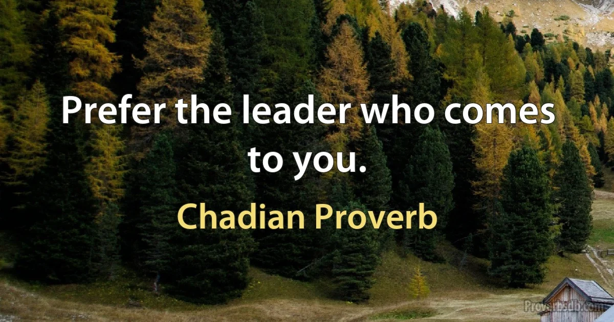 Prefer the leader who comes to you. (Chadian Proverb)