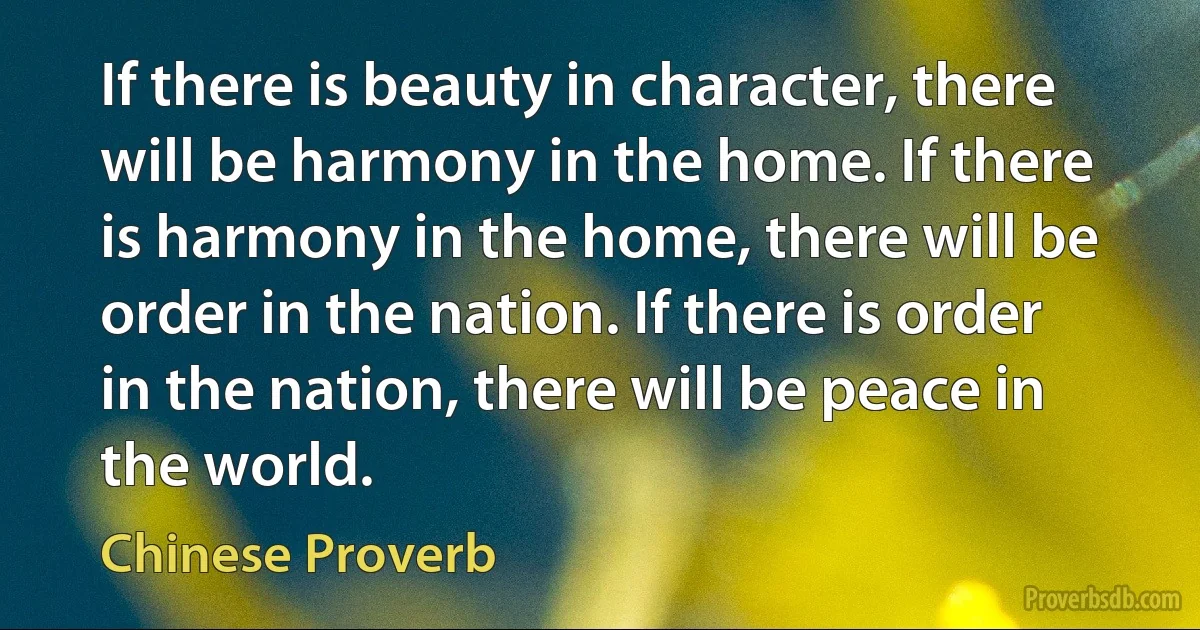 If there is beauty in character, there will be harmony in the home. If there is harmony in the home, there will be order in the nation. If there is order in the nation, there will be peace in the world. (Chinese Proverb)