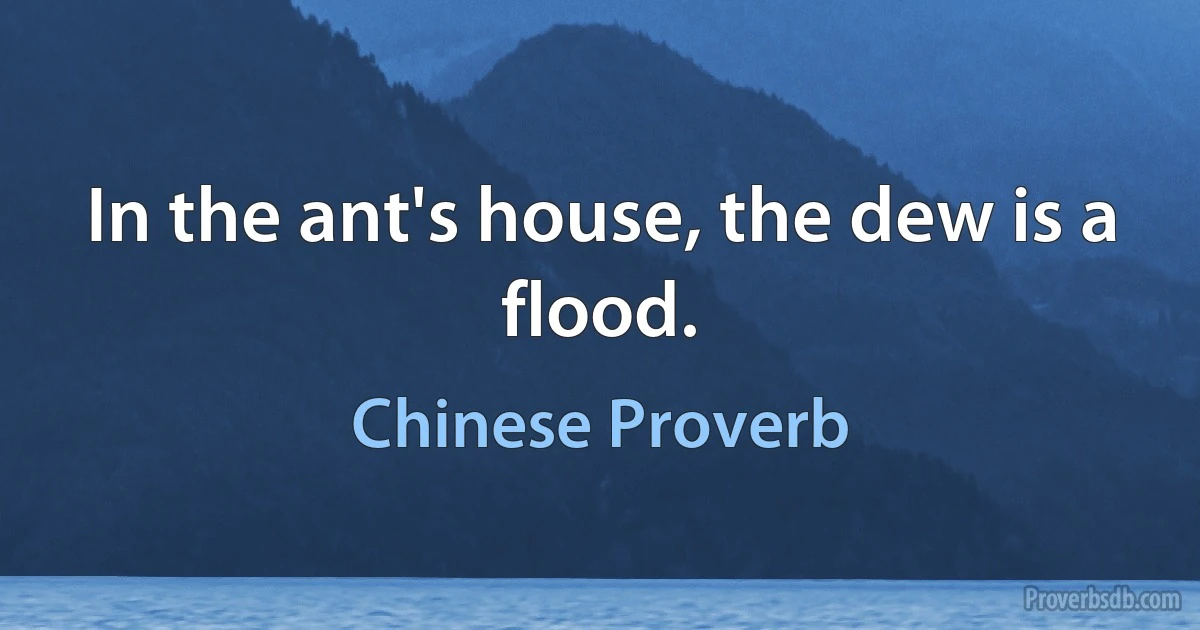 In the ant's house, the dew is a flood. (Chinese Proverb)