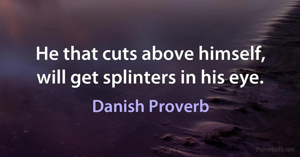 He that cuts above himself, will get splinters in his eye. (Danish Proverb)