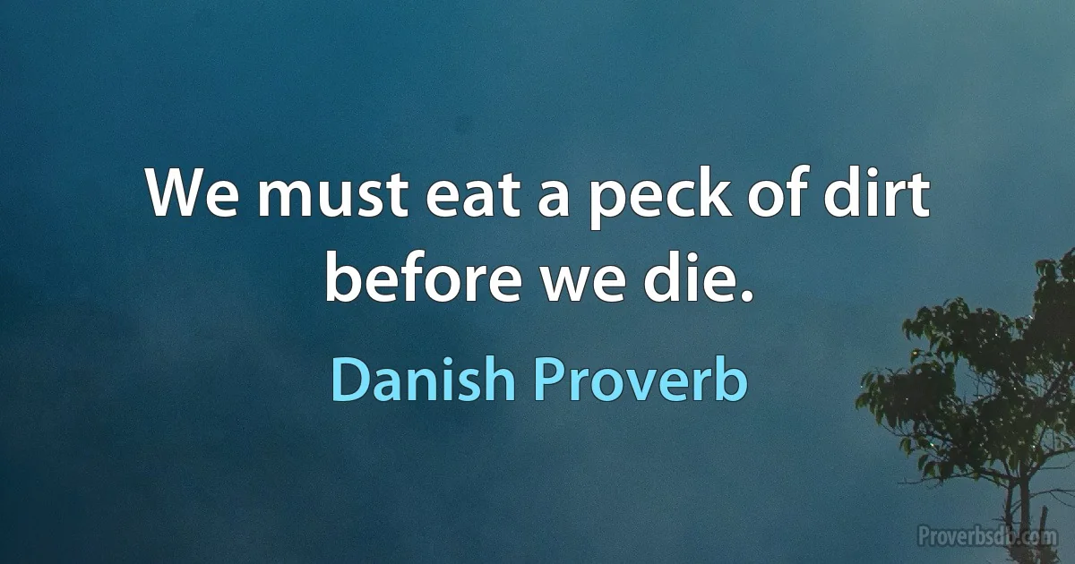 We must eat a peck of dirt before we die. (Danish Proverb)