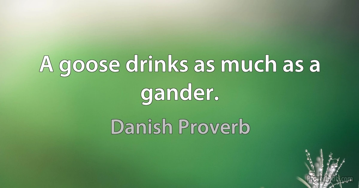 A goose drinks as much as a gander. (Danish Proverb)