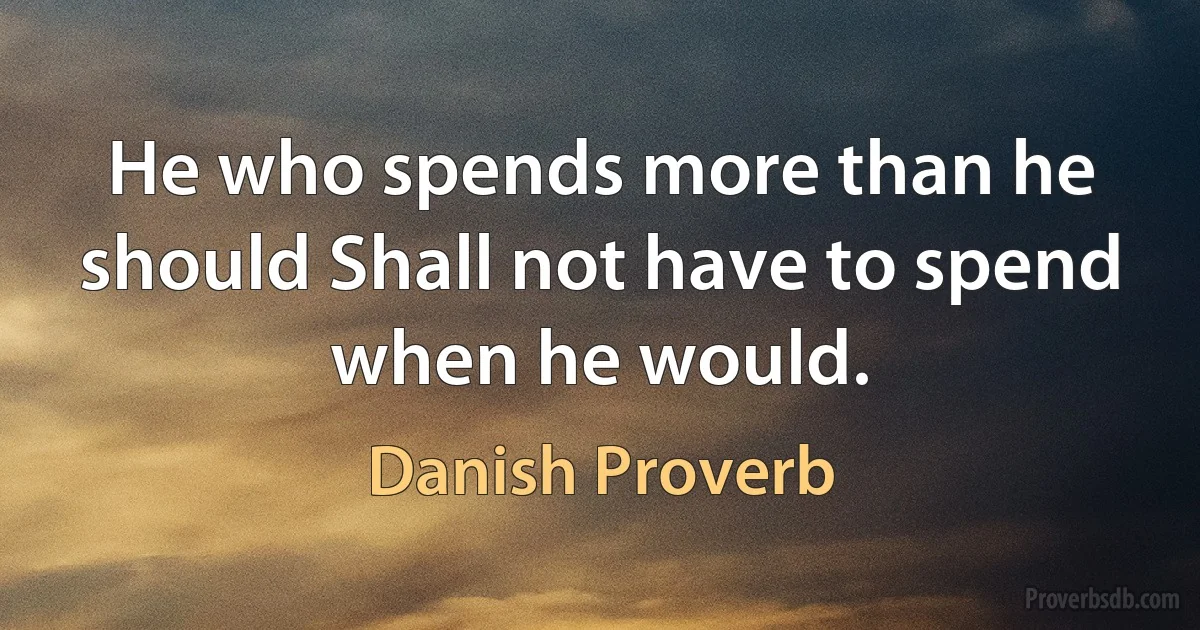 He who spends more than he should Shall not have to spend when he would. (Danish Proverb)