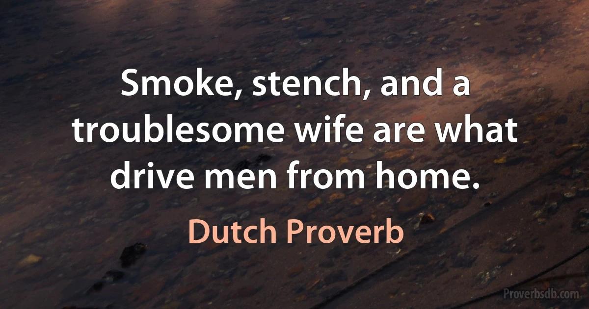 Smoke, stench, and a troublesome wife are what drive men from home. (Dutch Proverb)