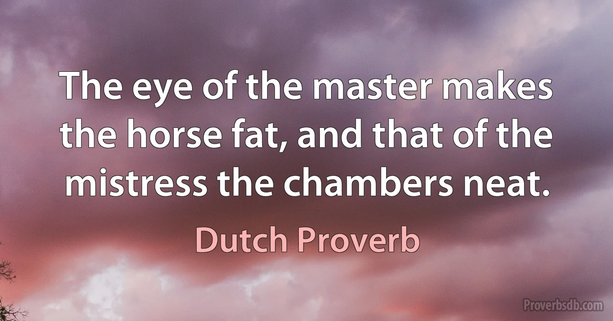 The eye of the master makes the horse fat, and that of the mistress the chambers neat. (Dutch Proverb)