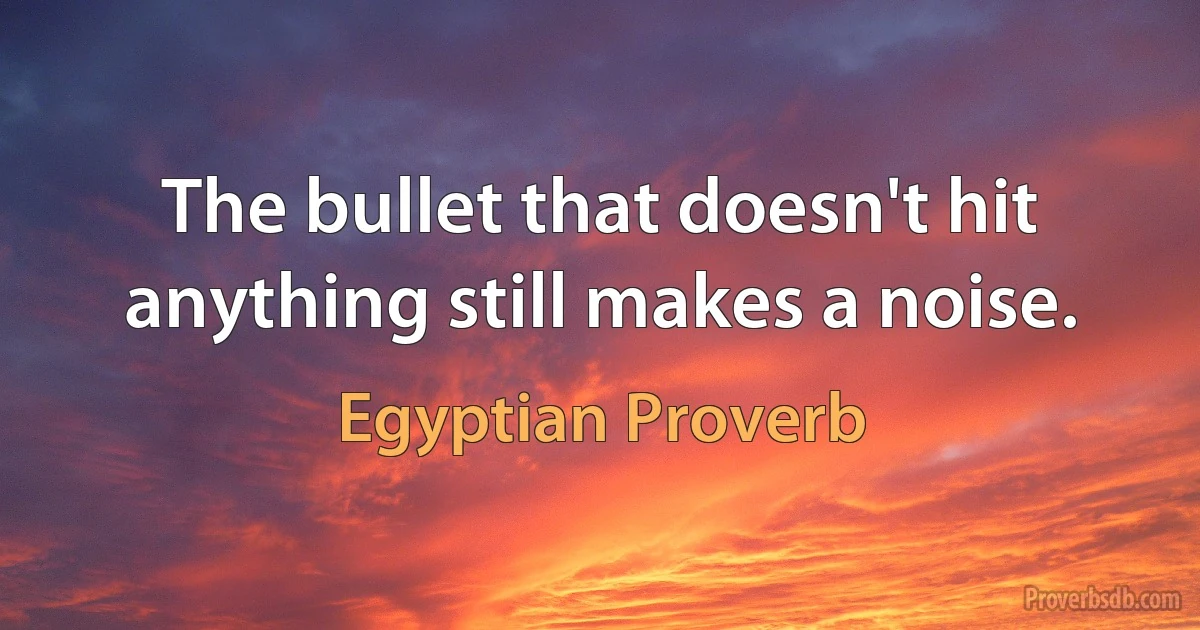 The bullet that doesn't hit anything still makes a noise. (Egyptian Proverb)