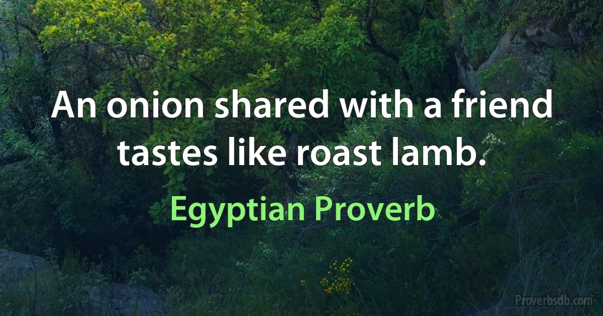 An onion shared with a friend tastes like roast lamb. (Egyptian Proverb)