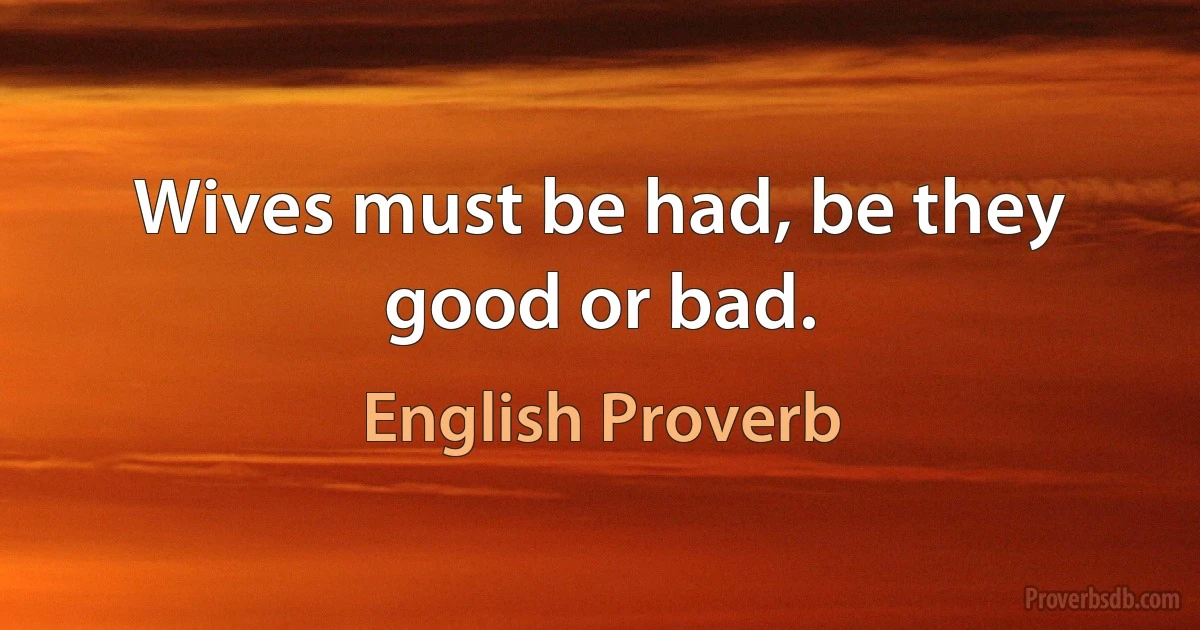 Wives must be had, be they good or bad. (English Proverb)