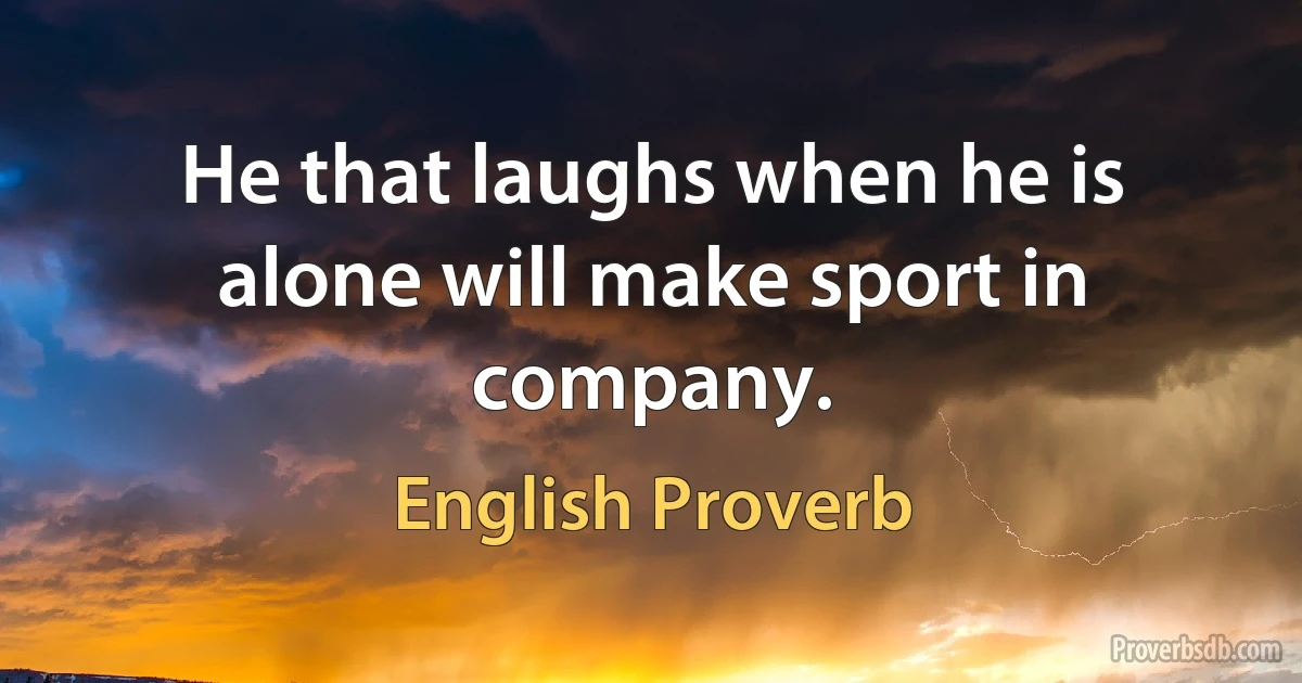 He that laughs when he is alone will make sport in company. (English Proverb)