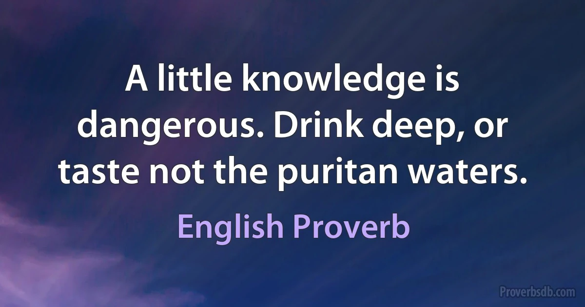 A little knowledge is dangerous. Drink deep, or taste not the puritan waters. (English Proverb)