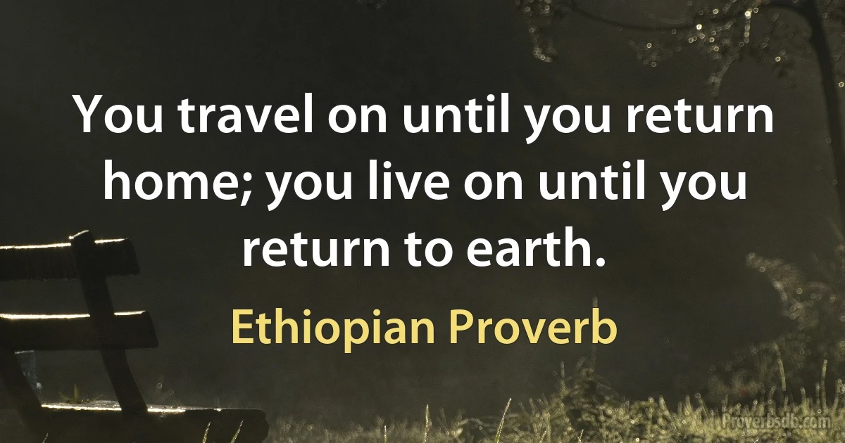 You travel on until you return home; you live on until you return to earth. (Ethiopian Proverb)