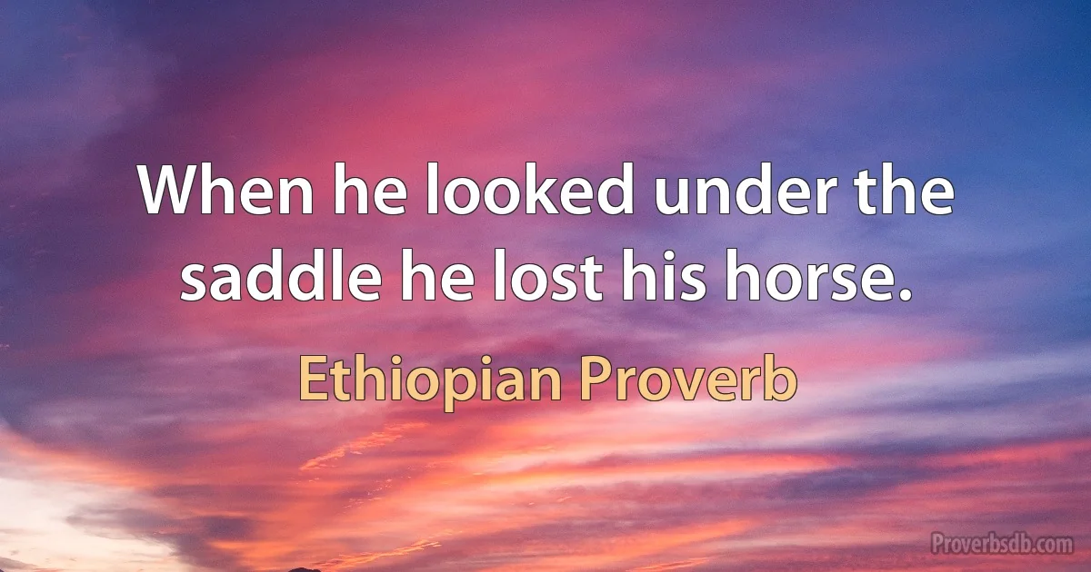 When he looked under the saddle he lost his horse. (Ethiopian Proverb)