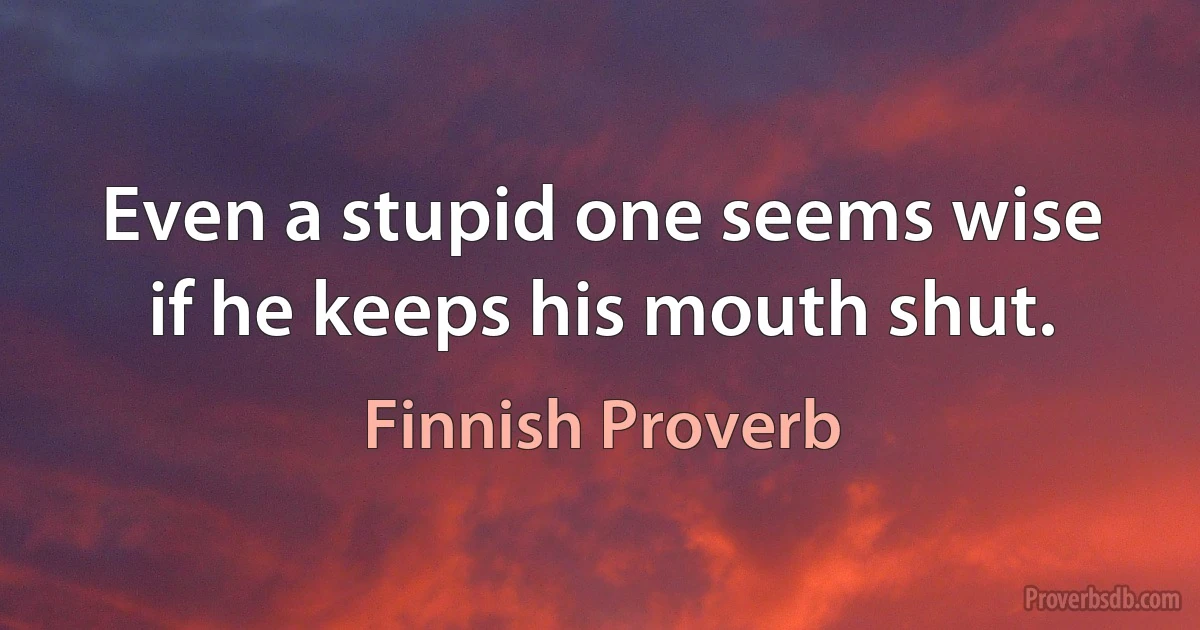 Even a stupid one seems wise if he keeps his mouth shut. (Finnish Proverb)