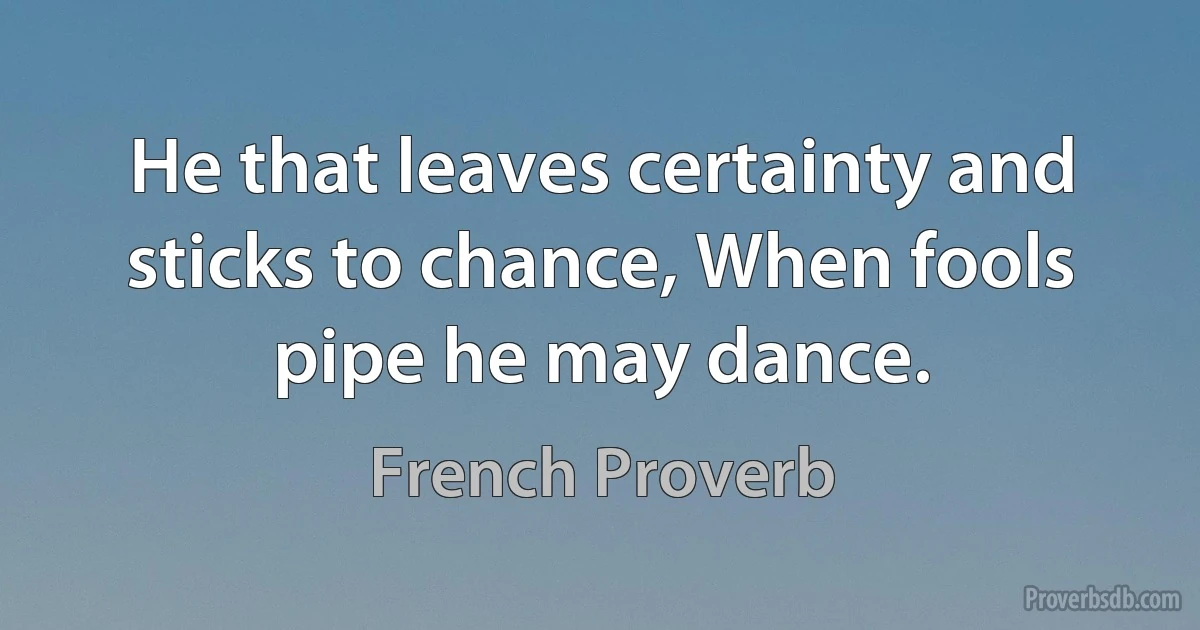 He that leaves certainty and sticks to chance, When fools pipe he may dance. (French Proverb)