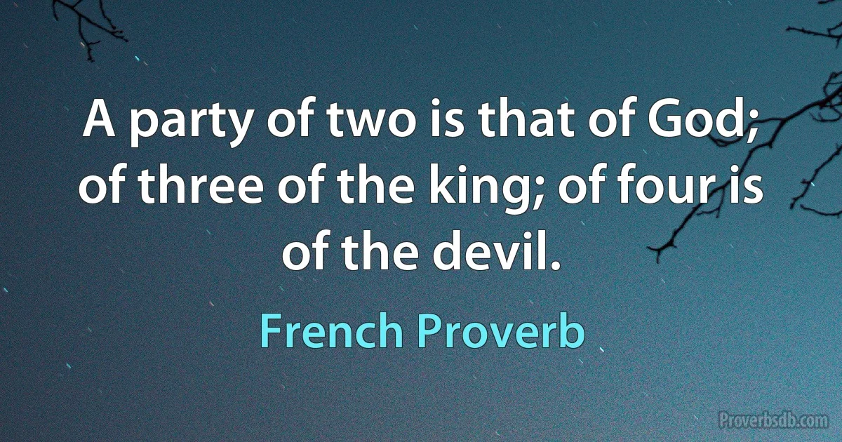 A party of two is that of God; of three of the king; of four is of the devil. (French Proverb)