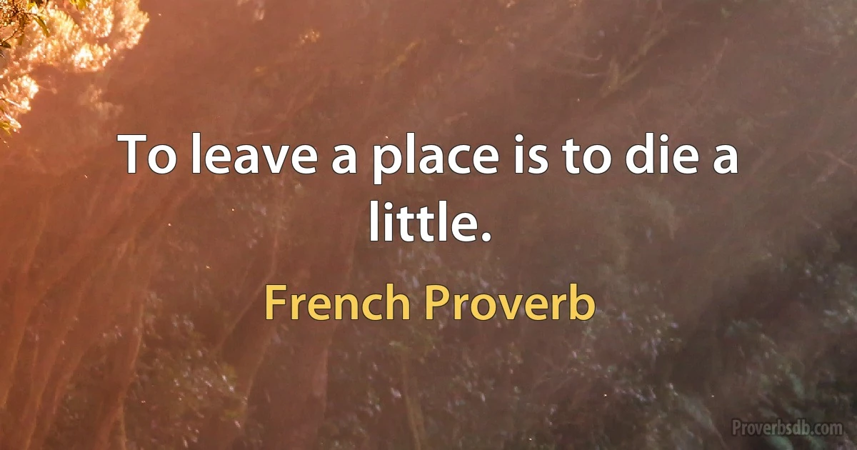 To leave a place is to die a little. (French Proverb)