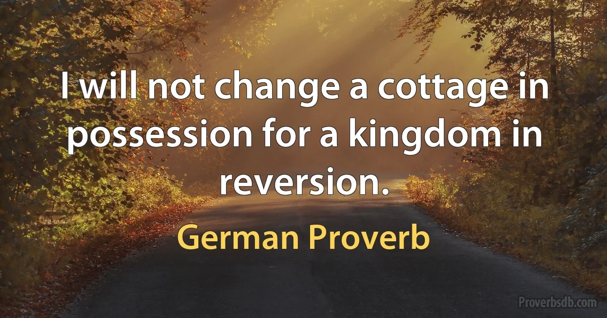 I will not change a cottage in possession for a kingdom in reversion. (German Proverb)