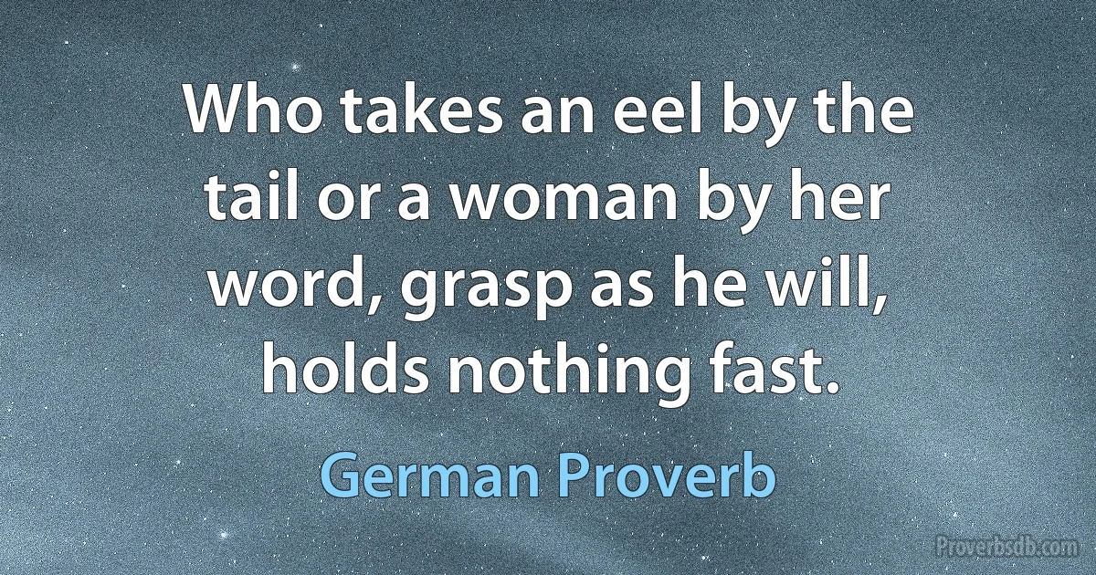 Who takes an eel by the tail or a woman by her word, grasp as he will, holds nothing fast. (German Proverb)