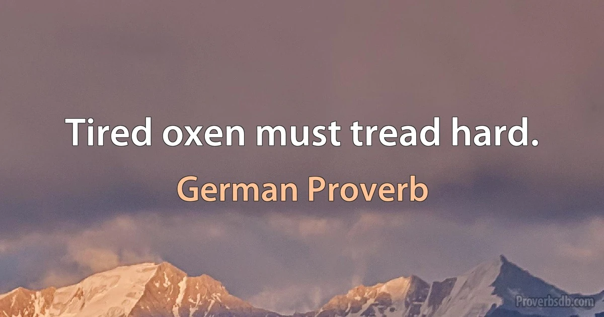 Tired oxen must tread hard. (German Proverb)