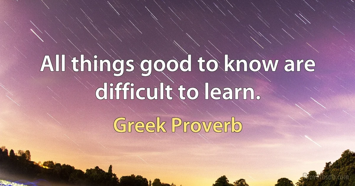 All things good to know are difficult to learn. (Greek Proverb)