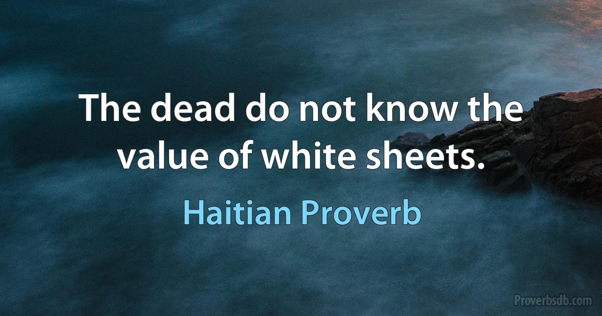 The dead do not know the value of white sheets. (Haitian Proverb)