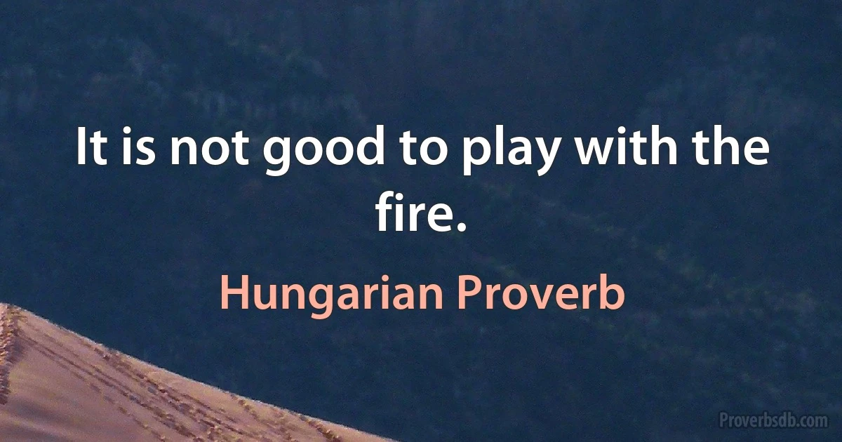 It is not good to play with the fire. (Hungarian Proverb)