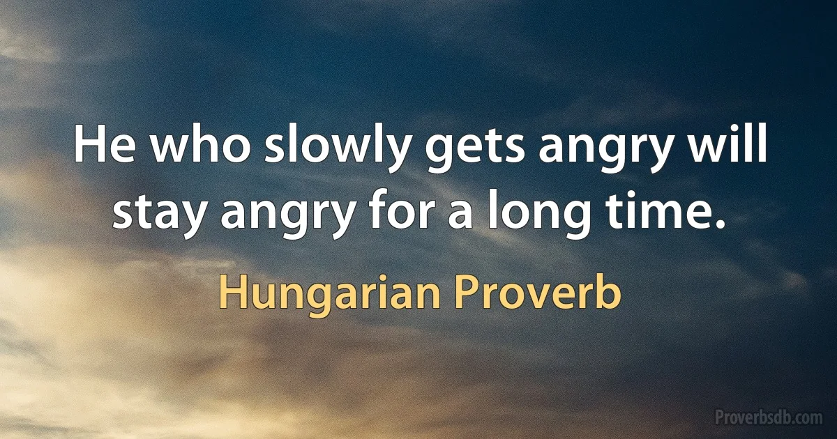 He who slowly gets angry will stay angry for a long time. (Hungarian Proverb)