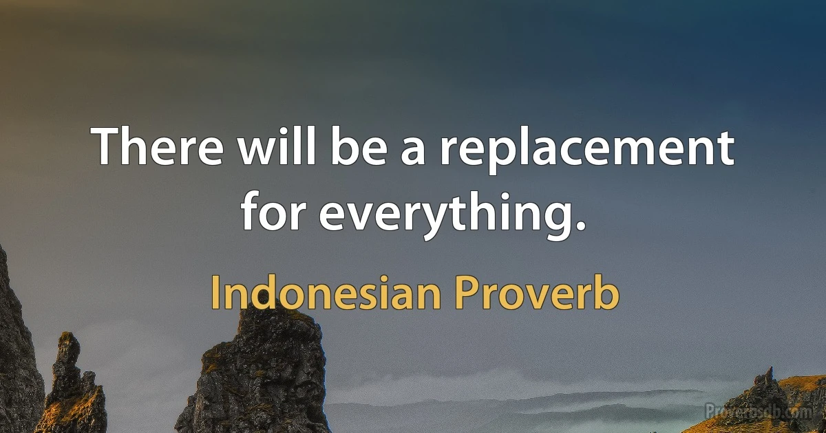 There will be a replacement for everything. (Indonesian Proverb)