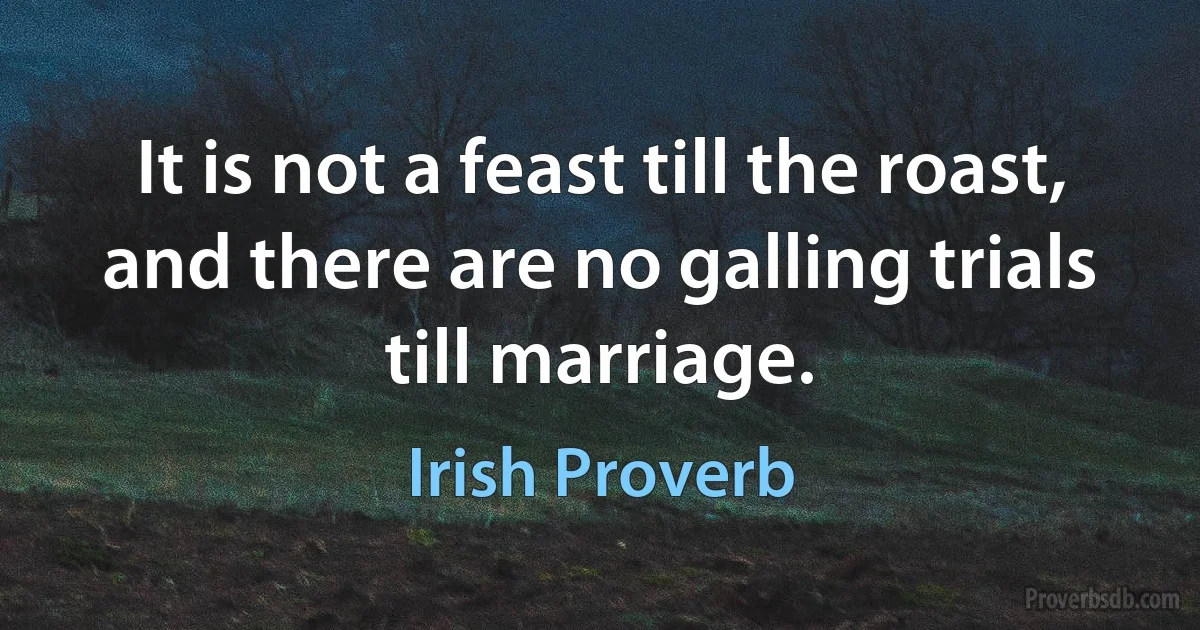 It is not a feast till the roast, and there are no galling trials till marriage. (Irish Proverb)