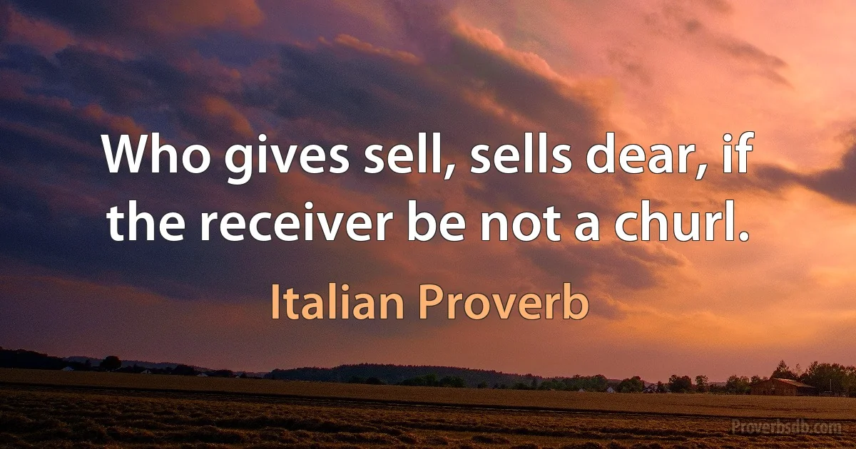 Who gives sell, sells dear, if the receiver be not a churl. (Italian Proverb)