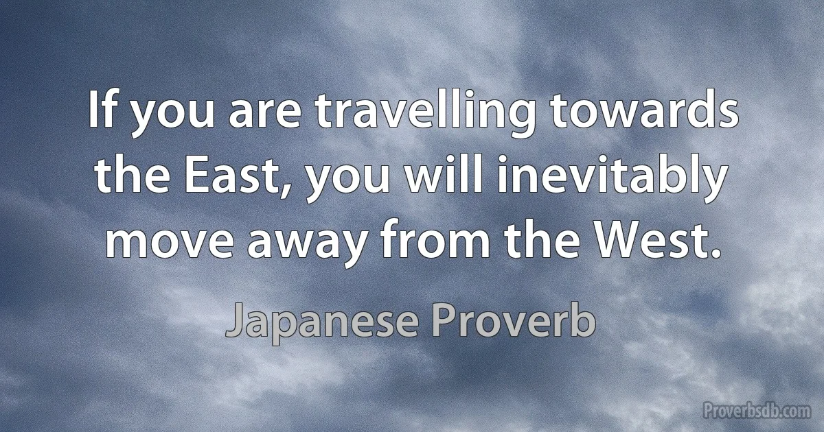 If you are travelling towards the East, you will inevitably move away from the West. (Japanese Proverb)