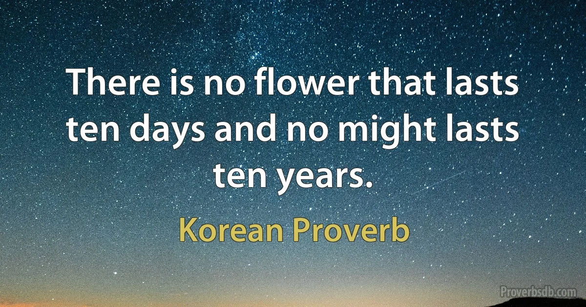 There is no flower that lasts ten days and no might lasts ten years. (Korean Proverb)