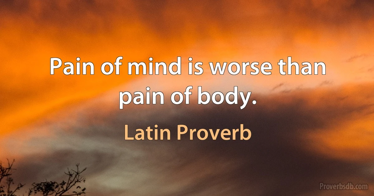 Pain of mind is worse than pain of body. (Latin Proverb)